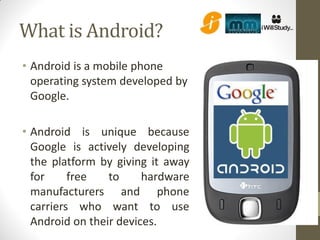 What is Android?
• Android is a mobile phone
  operating system developed by
  Google.

• Android is unique because
  Google is actively developing
  the platform by giving it away
  for     free   to     hardware
  manufacturers and phone
  carriers who want to use
  Android on their devices.
 