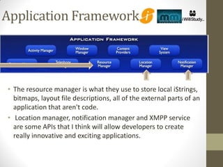Application Framework




• The resource manager is what they use to store local iStrings,
  bitmaps, layout file descriptions, all of the external parts of an
  application that aren't code.
• Location manager, notification manager and XMPP service
  are some APIs that I think will allow developers to create
  really innovative and exciting applications.
 