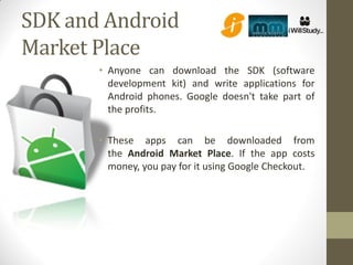 SDK and Android
Market Place
       • Anyone can download the SDK (software
         development kit) and write applications for
         Android phones. Google doesn't take part of
         the profits.

       • These apps can be downloaded from
         the Android Market Place. If the app costs
         money, you pay for it using Google Checkout.
 