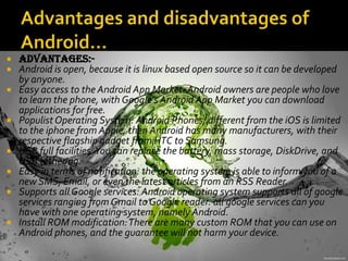  Advantages:-
 Android is open, because it is linux based open source so it can be developed
by anyone.
 Easy access to the Android App Market: Android owners are people who love
to learn the phone, with Google's Android App Market you can download
applications for free.
 Populist Operating System: Android Phones, different from the iOS is limited
to the iphone from Apple, then Android has many manufacturers, with their
respective flagship gadget from HTC to Samsung.
 USB full facilities.You can replace the battery, mass storage, DiskDrive, and
USB tethering.
 Easy in terms of notification: the operating system is able to inform you of a
new SMS, Email, or even the latest articles from an RSS Reader.
 Supports all Google services: Android operating system supports all of google
services ranging from Gmail to Google reader. all google services can you
have with one operating system, namely Android.
 Install ROM modification:There are many custom ROM that you can use on
Android phones, and the guarantee will not harm your device.
 