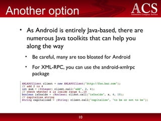 Another option As Android is entirely Java-based, there are numerous Java toolkits that can help you along the way Be careful, many are too bloated for Android For XML-RPC, you can use the android-xmlrpc package 