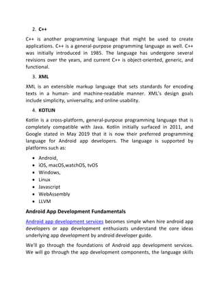 2. C++
C++ is another programming language that might be used to create
applications. C++ is a general-purpose programming language as well. C++
was initially introduced in 1985. The language has undergone several
revisions over the years, and current C++ is object-oriented, generic, and
functional.
3. XML
XML is an extensible markup language that sets standards for encoding
texts in a human- and machine-readable manner. XML's design goals
include simplicity, universality, and online usability.
4. KOTLIN
Kotlin is a cross-platform, general-purpose programming language that is
completely compatible with Java. Kotlin initially surfaced in 2011, and
Google stated in May 2019 that it is now their preferred programming
language for Android app developers. The language is supported by
platforms such as:
 Android,
 iOS, macOS,watchOS, tvOS
 Windows,
 Linux
 Javascript
 WebAssembly
 LLVM
Android App Development Fundamentals
Android app development services becomes simple when hire android app
developers or app development enthusiasts understand the core ideas
underlying app development by android developer guide.
We'll go through the foundations of Android app development services.
We will go through the app development components, the language skills
 