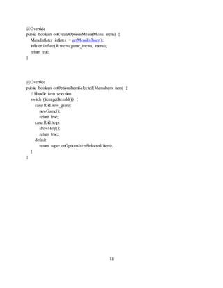 11
@Override
public boolean onCreateOptionsMenu(Menu menu) {
MenuInflater inflater = getMenuInflater();
inflater.inflate(R.menu.game_menu, menu);
return true;
}
@Override
public boolean onOptionsItemSelected(MenuItem item) {
// Handle item selection
switch (item.getItemId()) {
case R.id.new_game:
newGame();
return true;
case R.id.help:
showHelp();
return true;
default:
return super.onOptionsItemSelected(item);
}
}
 