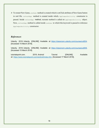 18
➢ To restart New Game, newGame method is created which is onClick attribute of New Game button
in xml file. refreshApp method is created inside which, AppCompatAcitivity constructor is
passed. Inside refreshApp method, recreate method is called on appCompatAcitivity object.
Now, refreshApp method is called inside newGame to which this keyword is passed to reference
AppCompatAcitivity constructor.
References
Udacity. 2018. Udacity. [ONLINE] Available at: https://classroom.udacity.com/courses/ud834.
[Accessed 15 March 2018].
Udacity. 2018. Udacity. [ONLINE] Available at: https://classroom.udacity.com/courses/ud836.
[Accessed 15 March 2018].
tutorialspoint.com. 2018. Android Tutorial. [ONLINE] Available
at: https://www.tutorialspoint.com/android/index.htm. [Accessed 17 March 2018].
 