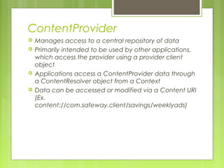 ContentProvider
 Manages access to a central repository of data
 Primarily intended to be used by other applications,
which access the provider using a provider client
object
 Applications access a ContentProvider data through
a ContentResolver object from a Context
 Data can be accessed or modified via a Content URI
(Ex.
content://com.safeway.client/savings/weeklyads)
 