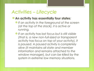 Activities – Lifecycle
 An activity has essentially four states:
 If an activity in the foreground of the screen
(at the top of the stack), it is active or
running.
 If an activity has lost focus but is still visible
(that is, a new non-full-sized or transparent
activity has focus on top of your activity), it
is paused. A paused activity is completely
alive (it maintains all state and member
information and remains attached to the
window manager), but can be killed by the
system in extreme low memory situations.
 