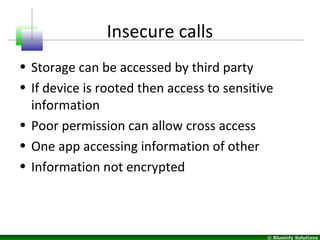 © Blueinfy Solutions
Insecure calls
• Storage can be accessed by third party
• If device is rooted then access to sensitive
information
• Poor permission can allow cross access
• One app accessing information of other
• Information not encrypted
 