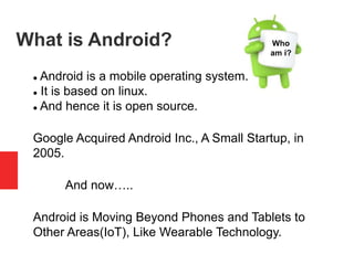 What is Android?
 Android is a mobile operating system.
 It is based on linux.
 And hence it is open source.
Google Acquired Android Inc., A Small Startup, in
2005.
And now…..
Android is Moving Beyond Phones and Tablets to
Other Areas(IoT), Like Wearable Technology.
Who
am i?
 