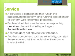 Service
A   Service is a component that runs in the
  background to perform long-running operations or
  to perform wok for remote processes.
 Each service class must have a corresponding
  <service> declaration in its package’s
  AndroidManifest.xml
 A service does not provide user interface.
 Another component, such as an activity, can start
  the service and let it run or bind to it in order to
  interact with it.



http://aatul.me                          - Atul Palandurkar
 