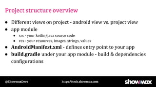 https://tech.showmax.com
@ShowmaxDevs
Project structure overview
● Different views on project - android view vs. project view
● app module
● src - your kotlin/java source code
● res - your resources, images, strings, values
● AndroidManifest.xml - defines entry point to your app
● build.gradle under your app module - build & dependencies
configurations
 
