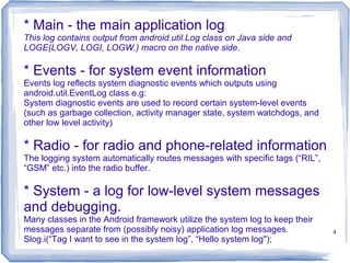 * Main - the main application log
This log contains output from android.util.Log class on Java side and
LOGE(LOGV, LOGI, LOGW.) macro on the native side.

* Events - for system event information
Events log reflects system diagnostic events which outputs using
android.util.EventLog class e.g:
System diagnostic events are used to record certain system-level events
(such as garbage collection, activity manager state, system watchdogs, and
other low level activity)

* Radio - for radio and phone-related information
The logging system automatically routes messages with specific tags (“RIL”,
“GSM” etc.) into the radio buffer.

* System - a log for low-level system messages
and debugging.
Many classes in the Android framework utilize the system log to keep their
messages separate from (possibly noisy) application log messages.             4
Slog.i(“Tag I want to see in the system log”, “Hello system log");
 