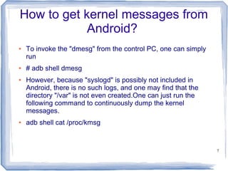 How to get kernel messages from
            Android?
●   To invoke the "dmesg" from the control PC, one can simply
    run
●   # adb shell dmesg
●   However, because "syslogd" is possibly not included in
    Android, there is no such logs, and one may find that the
    directory "/var" is not even created.One can just run the
    following command to continuously dump the kernel
    messages.
●   adb shell cat /proc/kmsg


                                                                7
 