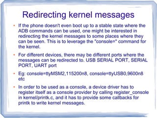 Redirecting kernel messages
●   If the phone doesn't even boot up to a stable state where the
    ADB commands can be used, one might be interested in
    redirecting the kernel messages to some places where they
    can be seen. This is to leverage the "console=" command for
    the kernel.
●   For different devices, there may be different ports where the
    messages can be redirected to. USB SERIAL PORT, SERIAL
    PORT, UART port
●   Eg: console=ttyMSM2,115200n8, console=ttyUSB0,9600n8
    etc
●   In order to be used as a console, a device driver has to
    register itself as a console provider by calling register_console
    in kernel/printk.c, and it has to provide some callbacks for
    printk to write kernel messages.
 