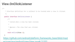 View.OnClickListener
/**
* Interface definition for a callback to be invoked when a view is clicked.
*/
public interface OnClickListener {
/**
* Called when a view has been clicked.
*
* @param v The view that was clicked.
*/
void onClick(View v);
}
https://github.com/android/platform_frameworks_base/blob/mast
 