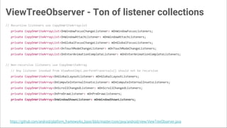 ViewTreeObserver - Ton of listener collections
// Recursive listeners use CopyOnWriteArrayList
private CopyOnWriteArrayList<OnWindowFocusChangeListener> mOnWindowFocusListeners;
private CopyOnWriteArrayList<OnWindowAttachListener> mOnWindowAttachListeners;
private CopyOnWriteArrayList<OnGlobalFocusChangeListener> mOnGlobalFocusListeners;
private CopyOnWriteArrayList<OnTouchModeChangeListener> mOnTouchModeChangeListeners;
private CopyOnWriteArrayList<OnEnterAnimationCompleteListener> mOnEnterAnimationCompleteListeners;
// Non-recursive listeners use CopyOnWriteArray
// Any listener invoked from ViewRootImpl.performTraversals() should not be recursive
private CopyOnWriteArray<OnGlobalLayoutListener> mOnGlobalLayoutListeners;
private CopyOnWriteArray<OnComputeInternalInsetsListener> mOnComputeInternalInsetsListeners;
private CopyOnWriteArray<OnScrollChangedListener> mOnScrollChangedListeners;
private CopyOnWriteArray<OnPreDrawListener> mOnPreDrawListeners;
private CopyOnWriteArray<OnWindowShownListener> mOnWindowShownListeners;
https://github.com/android/platform_frameworks_base/blob/master/core/java/android/view/ViewTreeObserver.java
 