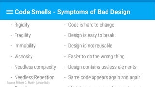 Code Smells - Symptoms of Bad Design
- Rigidity
- Fragility
- Immobility
- Viscosity
- Needless complexity
- Needless Repetition
Source: Robert C. Martin (Uncle Bob)
- Code is hard to change
- Design is easy to break
- Design is not reusable
- Easier to do the wrong thing
- Design contains useless elements
- Same code appears again and again
 