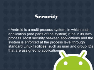 Security
• Android is a multi-process system, in which each
application (and parts of the system) runs in its own
process. Most security between applications and the
system is enforced at the process level through
standard Linux facilities, such as user and group IDs
that are assigned to applications.
 