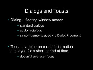 Dialogs and Toasts
●   Dialog – floating window screen
       –   standard dialogs
       –   custom dialogs
       –   since fragments used via DialogFragment


●   Toast – simple non-modal information
    displayed for a short period of time
       –   doesn't have user focus
 