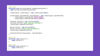 @Override 
protected void onCreate(Bundle savedInstanceState) { 
super.onCreate(savedInstanceState); 
 
LinearLayout linearLayout = new LinearLayout(this); 
 
LinearLayout.LayoutParams layoutParams = new LinearLayout.LayoutParams( 
LinearLayout.LayoutParams.MATCH_PARENT, 
LinearLayout.LayoutParams.MATCH_PARENT); 
 
TextView textView = new TextView(this); 
textView.setText("Super amazing TextView"); 
linearLayout.addView(textView);
 
Button button = new Button(this); 
button.setText("Super amazing Button"); 
linearLayout.addView(button); 
 
setContentView(linearLayout, layoutParams); 
} 
 
@Override 
protected void onStart() { 
super.onStart(); 
} 
 
@Override 
protected void onPause() { 
super.onPause(); 
}
 
