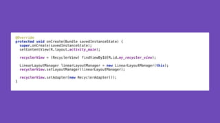 @Override 
protected void onCreate(Bundle savedInstanceState) { 
super.onCreate(savedInstanceState); 
setContentView(R.layout.activity_main); 
 
recyclerView = (RecyclerView) findViewById(R.id.my_recycler_view); 
 
LinearLayoutManager linearLayoutManager = new LinearLayoutManager(this); 
recyclerView.setLayoutManager(linearLayoutManager); 
 
recyclerView.setAdapter(new RecyclerAdapter()); 
}
 