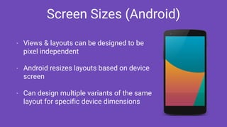 Screen Sizes (Android)
- Views & layouts can be designed to be
pixel independent
- Android resizes layouts based on device
screen
- Can design multiple variants of the same
layout for specific device dimensions
 