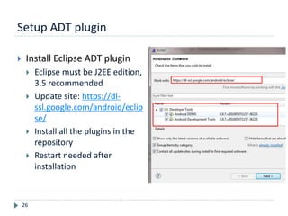 Setup ADT plugin
26
 Install Eclipse ADT plugin
 Eclipse must be J2EE edition,
3.5 recommended
 Update site: https://dl-
ssl.google.com/android/eclip
se/
 Install all the plugins in the
repository
 Restart needed after
installation
 