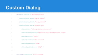Custom Dialog
1. <TextView android:id="@+id/tvContent"
2. android:layout_width="match_parent"
3. android:layout_height="wrap_content"
4. android:layout_below="@id/tvTitle"
5. android:text="@string/dialog_custom_text"
6. android:textAppearance="@android:style/TextAppearance.Large"
7. android:gravity="center"
8. android:textStyle="bold|italic"
9. android:paddingTop="20dp"
10. android:paddingBottom="20dp" />
11.
12. <RatingBar android:id="@+id/ratingBar"
 