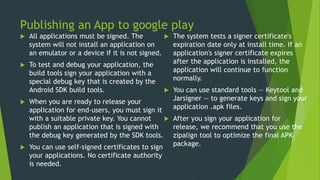 Publishing an App to google play
 All applications must be signed. The
system will not install an application on
an emulator or a device if it is not signed.
 To test and debug your application, the
build tools sign your application with a
special debug key that is created by the
Android SDK build tools.
 When you are ready to release your
application for end-users, you must sign it
with a suitable private key. You cannot
publish an application that is signed with
the debug key generated by the SDK tools.
 You can use self-signed certificates to sign
your applications. No certificate authority
is needed.
 The system tests a signer certificate's
expiration date only at install time. If an
application's signer certificate expires
after the application is installed, the
application will continue to function
normally.
 You can use standard tools — Keytool and
Jarsigner — to generate keys and sign your
application .apk files.
 After you sign your application for
release, we recommend that you use the
zipalign tool to optimize the final APK
package.
 