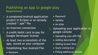 Publishing an App to google play
Requirements
1. A completed Android application
project in Eclipse or an already
created “.apk” file
2. An Internet connection
3. A credit/debit card to pay for
Google Developer license
4. At least two screenshots of the
app, stored on your computer
5. Establishing Your Android File
 Keystore
 Password
 Validity
 An Alias
6. Uploading your application in
google console
 Uploading your APK file
 Adding description
 Adding Screen Shot
 Store Listing Icon
 Filling additional Details
 