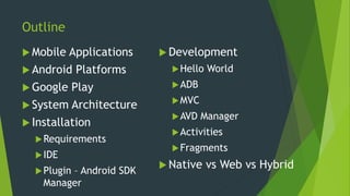 Outline
 Mobile Applications
 Android Platforms
 Google Play
 System Architecture
 Installation
Requirements
IDE
Plugin – Android SDK
Manager
 Development
Hello World
ADB
MVC
AVD Manager
Activities
Fragments
 Native vs Web vs Hybrid
 