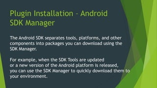Plugin Installation – Android
SDK Manager
The Android SDK separates tools, platforms, and other
components into packages you can download using the
SDK Manager.
For example, when the SDK Tools are updated
or a new version of the Android platform is released,
you can use the SDK Manager to quickly download them to
your environment.
 