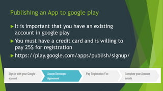 Publishing an App to google play
 It is important that you have an existing
account in google play
 You must have a credit card and is willing to
pay 25$ for registration
 https://play.google.com/apps/publish/signup/
 