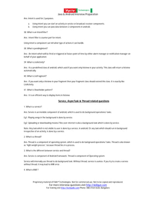 Java & Android Interview Preparation
Proprietary material of Palle® Technologies. Not for commercial use. Not to be copied and reproduced.
For more interview questions visit http://skillgun.com
For training visit http://techpalle.com Phone: 080-4164-5630, Bangalore
Ans: Intent is used for 2 purposes.
a. Using Intent you can start an activity or service or broadcast receiver components.
b. Using intent you can pass data between 2 components in android.
38. What is an IntentFilter?
Ans : Intent filter is counter part for intent.
Using intent a component can tell what type of actions it can handle.
38. What is pendingIntent?
Ans : An intent which will be fired or triggered at future point of time by either alarm manager or notification manager on
behalf of your application.
39. What is ListActivity?
Ans : Its a predefined class of android, which used if you want only listview in your activity. This class will return a listview
automatically.
40. What is ListFragment?
Ans : If you want only a listview in your fragment then your fragment class should extend this class. It is exactly like
ListActivity.
41. What is ViewHolder pattern?
Ans : It is an efficient way to display items in listview.
Service, AsyncTask & Thread related questions
1. What is a service?
Ans. Service is an invisible component of android, which is used to do background operations/ tasks.
Eg1: Playing songs in the background is done by service.
Eg2: Uploading or downloading movies/ files over internet is also a background task which is done by service.
Note: Any task which is not visible to user is done by a service, in android. Or any task which should run in background
irrespective of an activity, is done by a service.
2. What is a thread?
Ans. Thread is a component of operating system, which is used to do background operations/ tasks. Thread is also known
as “light weight process”, because thread lies in a process.
3. What is the different between service and thread?
Ans. Service is component of Android framework. Thread is component of Operating system.
Service will internally use thread to do background task. Without thread, service is useless. If you try to create a service
without thread, it may lead to ANR error.
4. What is ANR ?
 