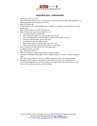 Java & Android Interview Preparation
Proprietary material of Palle® Technologies. Not for commercial use. Not to be copied and reproduced.
For more interview questions visit http://skillgun.com
For training visit http://techpalle.com Phone: 080-4164-5630, Bangalore
Connecting to Server – related questions
1. How do you connect to a server?
Using HTTPUrlConnection class. This is a predefined class of android framework, which enables programmers to
communicate with a server connected over internet.
2. What is HTTPClient class?
HTTPUrlConnection class replaced HTTPClient class. HTTPClient is an old way of connecting with servers to get
and post data.
Note: Connection class is more faster than Client class.
3. What is the procedure to get some json data from server?
a. Take internet permission in manifest file.
b. Prepare URL for the website from where you want to get the data.
c. Create a HTTPUrlConnection object by opening connection with the above created url.
d. From above connection object, get the inputstream.
e. Read inputstream data into a buffered reader
f. Bufferedreader will now contain json data, read it into a string.
g. Follow json parsing logic and parse json data which is in above string.
4. How to send and receive data between server and mobile phone?
Use JSON to send and receive data.
Note : JSON is faster than xml.
5. What are the different exceptions thrown while connecting to network?
IOException, and MalformedURLException. Both are checked exceptions, so we have to handle it by using try-
catch.
Note : While parsing JSON data it will throw a JSONParsingException, which is also checked exception.
6. How will you know if network is connected or not? How will you know if internet is connected or not?
Using ConnectivityManager class, and isConnectedOrConnecting() method. If this method returns true then
internet is either getting connected or connected already.
 