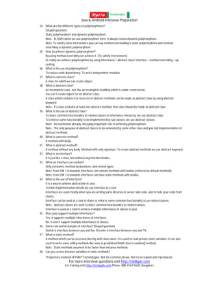 Java & Android Interview Preparation
Proprietary material of Palle® Technologies. Not for commercial use. Not to be copied and reproduced.
For more interview questions visit http://skillgun.com
For training visit http://techpalle.com Phone: 080-4164-5630, Bangalore
34. What are the different types of polymorphisms?
(Stupid question)
Static polymorphism and dynamic polymorphism.
Note : In OOPs when we use polymorphism term, it always means dynamic polymorphism.
Note: To satisfy some interviewers you can say method overloading is static polymorphism and method
overriding is dynamic polymorphism.
35. How to achieve dynamic polymorphism?
By using method overriding we achieve it. (To satisfy interviewers)
In reality we achieve polymorphism by using inheritance / abstract class/ interface + method overriding + up
casting.
36. What is the use of polymorphism?
To reduce code dependency. To write independent modules.
37. What is concrete class?
A class for which we can create object.
38. What is abstract class?
An incomplete class. Just like an incomplete building which is under construction.
You can’t create object for an abstract class.
A class which contains 0 or more no of abstract methods can be made as abstract class by using abstract
keyword.
Note : If a class contains at least one abstract method, that class should be made as abstract class.
39. What is the use of abstract class?
To share common functionality to related classes in inheritance hierarchy, we use abstract class.
To enforce some functionality to be implemented by sub classes, we use abstract classes.
Note : As mentioned already, they play important role in achieving polymorphism.
Note : The only purpose of abstract class is to be extended by some other class and give full implementation of
abstract methods.
40. What is concrete method?
A method with body.
41. What is abstract method?
A method without any body. Method with only signature. To create abstract methods we use abstract keyword.
42. What is an interface?
It is just like a class, but without any function bodies.
43. What an interface can contain?
Only constants, method declarations, and nested types.
Note: from JDK 1.8 onwards interfaces can contain methods with bodies (referred as default methods).
Note: from JDK 1.8 onwards interfaces can have static methods with bodies.
44. What is the use of interfaces?
It is a way to achieve abstraction in Java.
To hide implementation details we use interface as a tool.
Interfaces are used mostly when you are writing some libraries or server side code, and to hide your code from
clients.
Interface can be used as a tool to share or enforce some common functionality to un-related classes.
Note : abstract classes are used to share common functionality to related classes.
Interface is used as a tool to achieve multiple inheritance of classes in java.
45. Does java support multiple inheritance?
Yes, it supports multiple inheritance of interfaces.
No, it won’t support multiple inheritance of classes.
46. Some real world example of interface? (Stupid question)
Switch is interface between you and fan. Remote is interface between you and TV.
47. What is static method?
A method which can be accessed directly with class name. It is used to read private static variables. It can also
used to write some utility methods like ones in predefined Math class’s random() method.
Note : Static methods assumed to be faster than instance methods.
48. Can you access instance variables in static methods?
 