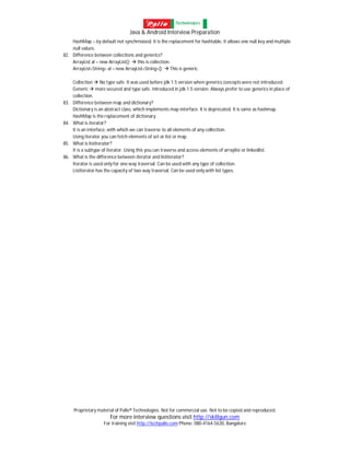 Java & Android Interview Preparation
Proprietary material of Palle® Technologies. Not for commercial use. Not to be copied and reproduced.
For more interview questions visit http://skillgun.com
For training visit http://techpalle.com Phone: 080-4164-5630, Bangalore
HashMap – by default not synchrnoized. It is the replacement for hashtable. It allows one null key and multiple
null values.
82. Difference between collections and generics?
ArrayList al = new ArrayList();  this is collection.
ArrayList<String> al = new ArrayList<String>();  This is generic.
Collection  No type safe. It was used before jdk 1.5 version when generics concepts were not introduced.
Generic  more secured and type safe. Introduced in jdk 1.5 version. Always prefer to use generics in place of
collection.
83. Difference between map and dictionary?
Dictionary is an abstract class, which implements map interface. It is deprecated. It is same as hashmap.
HashMap is the replacement of dictionary.
84. What is iterator?
It is an interface, with which we can traverse to all elements of any collection.
Using iterator you can fetch elements of set or list or map.
85. What is listiterator?
It is a subtype of iterator. Using this you can traverse and access elements of arraylist or linkedlist.
86. What is the difference between iterator and listiterator?
Iterator is used only for one way traversal. Can be used with any type of collection.
Listiterator has the capacity of two way traversal. Can be used only with list types.
 