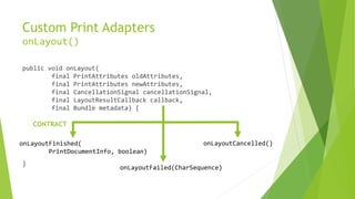 Custom Print Adapters
onLayout()
public void onLayout(
final PrintAttributes oldAttributes,
final PrintAttributes newAttributes,
final CancellationSignal cancellationSignal,
final LayoutResultCallback callback,
final Bundle metadata) {
CONTRACT
onLayoutFinished(
PrintDocumentInfo, boolean)
}

onLayoutCancelled()

onLayoutFailed(CharSequence)

 