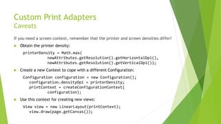 Custom Print Adapters
Caveats
If you need a screen context, remember that the printer and screen densities differ!


Obtain the printer density:
printerDensity = Math.max(
newAttributes.getResolution().getHorizontalDpi(),
newAttributes.getResolution().getVerticalDpi());



Create a new Context to cope with a different Configuration:
Configuration configuration = new Configuration();
configuration.densityDpi = printerDensity;
printContext = createConfigurationContext(
configuration);



Use this context for creating new views:
View view = new LinearLayout(printContext);
view.draw(page.getCanvas());

 