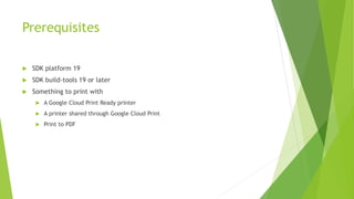 Prerequisites


SDK platform 19



SDK build-tools 19 or later



Something to print with


A Google Cloud Print Ready printer



A printer shared through Google Cloud Print



Print to PDF

 