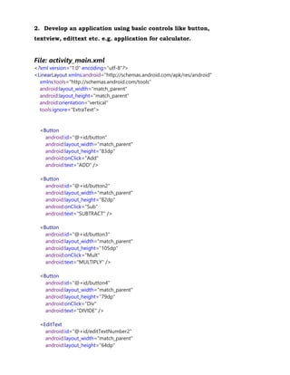 2. Develop an application using basic controls like button,
textview, edittext etc. e.g. application for calculator.
File: activity_main.xml
<?xml version="1.0" encoding="utf-8"?>
<LinearLayout xmlns:android="http://schemas.android.com/apk/res/android"
xmlns:tools="http://schemas.android.com/tools"
android:layout_width="match_parent"
android:layout_height="match_parent"
android:orientation="vertical"
tools:ignore="ExtraText">
<Button
android:id="@+id/button"
android:layout_width="match_parent"
android:layout_height="83dp"
android:onClick="Add"
android:text="ADD" />
<Button
android:id="@+id/button2"
android:layout_width="match_parent"
android:layout_height="82dp"
android:onClick="Sub"
android:text="SUBTRACT" />
<Button
android:id="@+id/button3"
android:layout_width="match_parent"
android:layout_height="105dp"
android:onClick="Mult"
android:text="MULTIPLY" />
<Button
android:id="@+id/button4"
android:layout_width="match_parent"
android:layout_height="79dp"
android:onClick="Div"
android:text="DIVIDE" />
<EditText
android:id="@+id/editTextNumber2"
android:layout_width="match_parent"
android:layout_height="64dp"
 