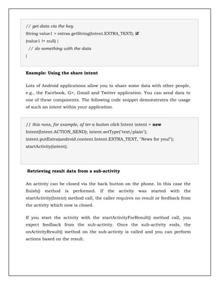 // get data via the key
String value1 = extras.getString(Intent.EXTRA_TEXT); if
(value1 != null) {
// do something with the data
}
Example: Using the share intent
Lots of Android applications allow you to share some data with other people,
e.g., the Facebook, G+, Gmail and Twitter application. You can send data to
one of these components. The following code snippet demonstrates the usage
of such an intent within your application.
// this runs, for example, af ter a button click Intent intent = new
Intent(Intent.ACTION_SEND); intent.setType("text/plain");
intent.putExtra(android.content.Intent.EXTRA_TEXT, "News for you!");
startActivity(intent);
Retrieving result data from a sub-activity
An activity can be closed via the back button on the phone. In this case the
finish() method is performed. If the activity was started with the
startActivity(Intent) method call, the caller requires no result or feedback from
the activity which now is closed.
If you start the activity with the startActivityForResult() method call, you
expect feedback from the sub-activity. Once the sub-activity ends, the
onActivityResult() method on the sub-activity is called and you can perform
actions based on the result.
 