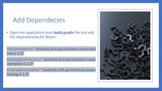 Add Dependecies
• Open the application level build.gradle file and add
the dependencies for Room:
Implementation "android.arch.persistence.room:runt
ime:1.1.0"
AnnotationProcessor "android.arch.persistence.room
:compiler:1.1.0"
testImplementation "android.arch.persistence.room:
testing:1.1.0"
 
