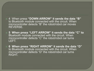  4 When press “DOWN ARROW” it sends the data “B”
to Bluetooth module connected with the circuit. When
microcontroller detects “B” the robot/robot car moves
REVERSE.
 5 When press “LEFT ARROW” it sends the data “C” to
Bluetooth module connected with the circuit. When
microcontroller defects “C” the robot/robot car turns
LEFT.
 6 When press “RIGHT ARROW” it sends the data “D”
to Bluetooth module connected with the circuit. When
microcontroller defects “D” the robot/robot car turns
RIGHT.
 