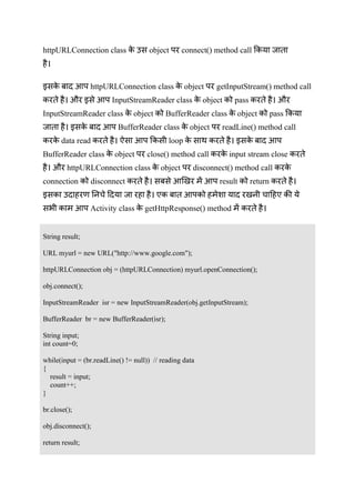 You can download this document from www.besthinditutorials.com
httpURLConnection class उ object connect() method call
इ httpURLConnection class object getInputStream() method call
औ इ InputStreamReader class object pass औ
InputStreamReader class object BufferReader class object pass
इ BufferReader class object readLine() method call
data read loop इ
BufferReader class object close() method call input stream close
औ httpURLConnection class object disconnect() method call
connection disconnect result return
इ उ
Activity class getHttpResponse() method
String result;
URL myurl = new URL("http://www.google.com");
httpURLConnection obj = (httpURLConnection) myurl.openConnection();
obj.connect();
InputStreamReader isr = new InputStreamReader(obj.getInputStream);
BufferReader br = new BufferReader(isr);
String input;
int count=0;
while(input = (br.readLine() != null)) // reading data
{
result = input;
count++;
}
br.close();
obj.disconnect();
return result;
 