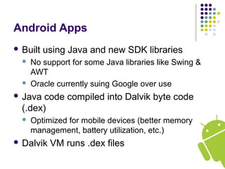 Android Apps
 Built using Java and new SDK libraries
 No support for some Java libraries like Swing &
AWT
 Oracle currently suing Google over use
 Java code compiled into Dalvik byte code
(.dex)
 Optimized for mobile devices (better memory
management, battery utilization, etc.)
 Dalvik VM runs .dex files
 