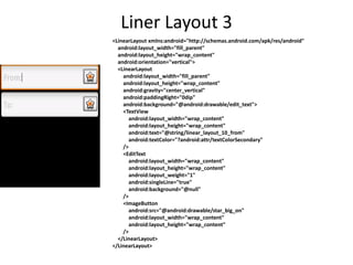 Liner Layout 3
<LinearLayout xmlns:android="http://schemas.android.com/apk/res/android"
android:layout_width="fill_parent"
android:layout_height="wrap_content"
android:orientation="vertical">
<LinearLayout
android:layout_width="fill_parent"
android:layout_height="wrap_content"
android:gravity="center_vertical"
android:paddingRight="0dip"
android:background="@android:drawable/edit_text">
<TextView
android:layout_width="wrap_content"
android:layout_height="wrap_content"
android:text="@string/linear_layout_10_from"
android:textColor="?android:attr/textColorSecondary"
/>
<EditText
android:layout_width="wrap_content"
android:layout_height="wrap_content"
android:layout_weight="1"
android:singleLine="true"
android:background="@null"
/>
<ImageButton
android:src="@android:drawable/star_big_on"
android:layout_width="wrap_content"
android:layout_height="wrap_content"
/>
</LinearLayout>
</LinearLayout>
 