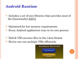Android Runtime

    Includes a set of core libraries that provides most of
    the functionality-JAVA

   Optimized for low memory requirements
   Every Android application runs in its own process

   Dalvik VM executes files in the (.dex) format
   Device can run multiple VMs efficiently


                                                              11
 
