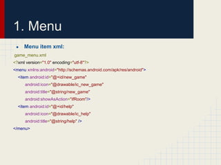 1. Menu
●

Menu item xml:

game_menu.xml
<?xml version="1.0" encoding="utf-8"?>
<menu xmlns:android="http://schemas.android.com/apk/res/android">
<item android:id="@+id/new_game"
android:icon="@drawable/ic_new_game"
android:title="@string/new_game"
android:showAsAction="ifRoom"/>
<item android:id="@+id/help"
android:icon="@drawable/ic_help"
android:title="@string/help" />
</menu>

 