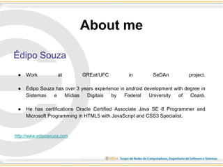 About me
Édipo Souza
● Work at GREat/UFC in SeDAn project.
● Édipo Souza has over 3 years experience in android development with degree in
Sistemas e Mídias Digitais by Federal University of Ceará.
● He has certifications Oracle Certified Associate Java SE 8 Programmer and
Microsoft Programming in HTML5 with JavaScript and CSS3 Specialist.
http://www.ediposouza.com
 