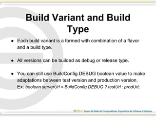 ● Each build variant is a formed with combination of a flavor
and a build type.
● All versions can be builded as debug or release type.
● You can still use BuildConfig.DEBUG boolean value to make
adaptations between test version and production version.
Ex: boolean serverUrl = BuildConfig.DEBUG ? testUrl : prodUrl;
Build Variant and Build
Type
 